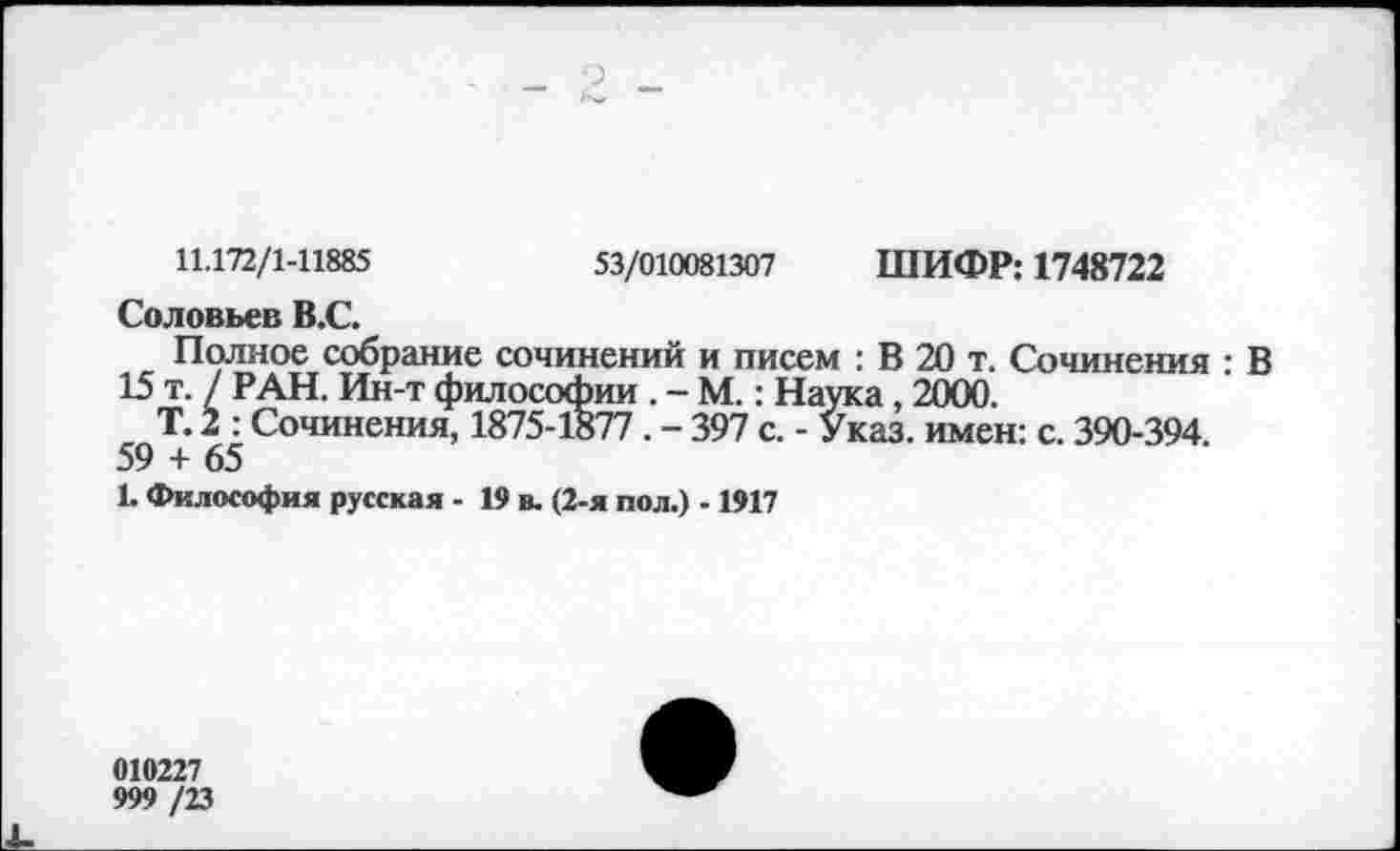 ﻿11.172/1-11885	53/010081307 ШИФР: 1748722
Соловьев В.С.
Полное собрание сочинений и писем : В 20 т. Сочинения : В 15 т. / РАН. Ин-т философии . - М.: Наука, 2000.
Т. 2 : Сочинения, 1875-1877 . - 397 с. - Указ, имен: с. 390-394. 59 + 65
1. Философия русская - 19 в. (2-я пол.) -1917
010227
999 /23